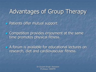 Advantages of Group Therapy
 Patients offer mutual support
 Competition provides enjoyment at the same
time promotes physical fitness.
 A forum is available for educational lectures on
research, diet and cardiovascular fitness.
Dr Gurjant Singh, Assistant
Professor, MMIPR
 