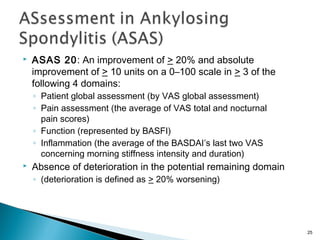  ASAS 20: An improvement of > 20% and absolute
improvement of > 10 units on a 0–100 scale in > 3 of the
following 4 domains:
◦ Patient global assessment (by VAS global assessment)
◦ Pain assessment (the average of VAS total and nocturnal
pain scores)
◦ Function (represented by BASFI)
◦ Inflammation (the average of the BASDAI’s last two VAS
concerning morning stiffness intensity and duration)
 Absence of deterioration in the potential remaining domain
◦ (deterioration is defined as > 20% worsening)
25
 