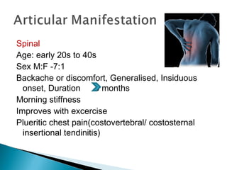 Spinal
Age: early 20s to 40s
Sex M:F -7:1
Backache or discomfort, Generalised, Insiduous
onset, Duration 3 months
Morning stiffness
Improves with excercise
Plueritic chest pain(costovertebral/ costosternal
insertional tendinitis)
 