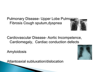 Pulmonary Disease- Upper Lobe Pulmonary
Fibrosis Cough sputum,dyspnea
Cardiovascular Disease- Aortic Incompetence,
Cardiomegaly, Cardiac conduction defects
Amyloidosis
Atlantoaxial subluxation/dislocation
 