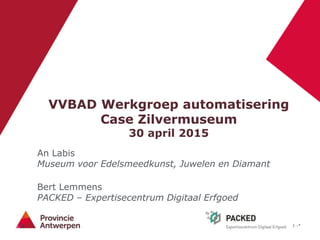1 -*
VVBAD Werkgroep automatisering
Case Zilvermuseum
30 april 2015
An Labis
Museum voor Edelsmeedkunst, Juwelen en Diamant
Bert Lemmens
PACKED – Expertisecentrum Digitaal Erfgoed
 