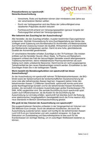 Pressekonferenz zur spectrum|K-
Generika-Ausschreibung

   -   Versicherte, Ärzte und Apotheken können über mindestens zwei Jahre aus
       vier verschiedenen Marken wählen
   -   Durch vier Vertragspartner wird das Risiko der Lieferunfähigkeit eines
       rabattierten Präparates deutlich reduziert
   -   Fachloszuschnitt anhand von Versorgungsaspekten (genaue Vorgabe der
       Packungsgrößen anhand der Versorgungspraxis)
Wer bekommt den Zuschlag bei der Ausschreibung?
Alle Hersteller, die den Zuschlag erhielten, mussten bestimmten Eignungskriterien
entsprechen. Zentrale Voraussetzung für eine Zuschlagserteilung war hierbei das
Vorliegen einer Zulassung vom Bundesinstitut für Arzneimittel und Medizinprodukte.
Zum Erhalt einer Zulassung müssen die Qualität, Wirksamkeit und Unbedenklichkeit
der Medikamente nachgewiesen werden. Damit ist eine hohe, gleichbleibende
Qualität der Arzneimittel gewährleistet.
37 verschiedene Hersteller erhielten Zuschläge zu den 79 Fachlosen. Die meisten
entfielen auf die Hersteller Heunet, Alliud, Stada, 1a Pharma und Ratiopharm.
Insgesamt umfasst das Feld der bezuschlagten Hersteller sowohl alteingesessene
Traditionsunternehmen, kleine mittelständische Pharmaunternehmen als auch
bislang noch relativ unbekannte Newcomer. Damit konnte ein recht ausgewogenes
Teilnehmerfeld bei den neuen Rabattverträgen erreicht werden. Einzelheiten zu den
Zuschlägen finden Sie in der beiliegenden Tabelle.
Worin besteht die Bündelungsfunktion von spectrum|K bei dieser
Ausschreibung?
An der Ausschreibung von spectrum|K nahmen 78 Betriebskrankenkassen, die BIG-
Direkt sowie der Spitzenverband der landwirtschaftlichen Sozialversicherung teil
(eine Liste aller teilnehmenden Kassen liegt bei). Insgesamt stehen hinter den
teilnehmenden Kassen 7,3 Millionen Versicherte. spectrum|K konnte somit eine
große Nachfragemenge bündeln und für die teilnehmenden Kassen Konditionen
erzielen, die vermutlich mit anderen Ausschreibungen großer Krankenkassen (TK,
DAK, AOK) vergleichbar sind. Die zentrale Durchführung durch spectrum|K spart
zudem auch Effizienzreserven, da die Kosten für die Durchführung der
Ausschreibung nur einmalig anfallen. spectrum|K hat überdies durch die Nutzung
einer elektronischen Vergabeplattform (bereitgestellt durch die Firma newtron AG)
neue Standards im Bereich Generikaausschreibung gesetzt.
Wie groß ist das Volumen der Ausschreibung von spectrum|K?
Die ausgeschriebenen Generika umfassten in der Vergangenheit ein Volumen von
340 Millionen Euro Umsatz. Durch die attraktiven Konditionen, die durch die
Ausschreibung zustande kamen, lassen sich künftig für die teilnehmenden Kassen
rund 5,20 Euro pro Versicherten und Jahr zusätzlich einsparen. Im Zuge der
Diskussion um Zusatzbeitrag und Gesundheitsprämie ist dies auch für die
Krankenkassen ein wichtiger Beitrag, um im zukünftigen Wettbewerb bestehen zu
können.




                                                                           Seite 2 von 2
 