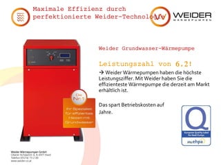 Weider Wärmepumpen GmbH
Oberer Achdamm 4, A-6971 Hard
Telefon 05574/ 73 2 00
www.weider.co.at
Maximale Effizienz durch
perfektionierte Weider-Technologie
Weider Grundwasser-Wärmepumpe
Leistungszahl von 6,2!
 Weider Wärmepumpen haben die höchste
Leistungsziffer. Mit Weider haben Sie die
effizienteste Wärmepumpe die derzeit am Markt
erhältlich ist.
Das spart Betriebskosten auf
Jahre.
 