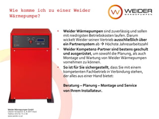 Weider Wärmepumpen GmbH
Oberer Achdamm 4, A-6971 Hard
Telefon 05574/ 73 2 00
www.weider.co.at
Wie komme ich zu einer Weider
Wärmepumpe?
• Weider Wärmepumpen sind zuverlässig und sollen
mit niedrigsten Betriebskosten laufen. Darum
wickelt Weider seinen Vertrieb ausschließlich über
ein Partnersystem ab  Höchste Jahresarbeitszahl
• Weider Kompetenz-Partner sind bestens geschult
und ausgerüstet, um sowohl die Planung, als auch
Montage und Wartung von Weider Wärmepumpen
vornehmen zu können.
• So ist für Sie sichergestellt, dass Sie mit einem
kompetenten Fachbetrieb in Verbindung stehen,
der alles aus einer Hand bietet:
Beratung – Planung – Montage und Service
von Ihrem Installateur.
 