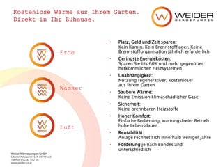 Weider Wärmepumpen GmbH
Oberer Achdamm 4, A-6971 Hard
Telefon 05574/ 73 2 00
www.weider.co.at
Kostenlose Wärme aus Ihrem Garten.
Direkt in Ihr Zuhause.
• Platz, Geld und Zeit sparen:
Kein Kamin. Kein Brennstofflager. Keine
Brennstofforganisation jährlich erforderlich
• Geringste Energiekosten:
Sparen Sie bis 60% und mehr gegenüber
herkömmlichen Heizsystemen
• Unabhängigkeit:
Nutzung regenerativer, kostenloser
aus Ihrem Garten
• Saubere Wärme:
Keine Emission klimaschädlicher Gase
• Sicherheit:
Keine brennbaren Heizstoffe
• Hoher Komfort:
Einfache Bedienung, wartungsfreier Betrieb
hohe Lebensdauer
• Rentabilität:
Anlage rechnet sich innerhalb weniger Jahre
• Förderung je nach Bundesland
unterschiedlich
Erde
Wasser
Luft
 