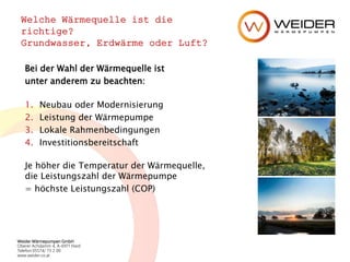 Weider Wärmepumpen GmbH
Oberer Achdamm 4, A-6971 Hard
Telefon 05574/ 73 2 00
www.weider.co.at
Welche Wärmequelle ist die
richtige?
Grundwasser, Erdwärme oder Luft?
Bei der Wahl der Wärmequelle ist
unter anderem zu beachten:
1. Neubau oder Modernisierung
2. Leistung der Wärmepumpe
3. Lokale Rahmenbedingungen
4. Investitionsbereitschaft
Je höher die Temperatur der Wärmequelle,
die Leistungszahl der Wärmepumpe
= höchste Leistungszahl (COP)
 