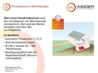 Weider Wärmepumpen GmbH
Oberer Achdamm 4, A-6971 Hard
Telefon 05574/ 73 2 00
www.weider.co.at
Grundwasser-Wärmepumpe
Über einen Entnahmebrunnen wird
das Grundwasser zur Wärmepumpe
transportiert, dort wird die Wärme
entzogen und über den
zurückgeführt.
Zu beachten:
• Konstante Temperatur 7-12 C°
• Zwei Brunnenbohrungen
• Ø 240 L/Stunde für 1 KW
Heizleistung
• Bewilligungspflicht bei der
hauptmannschaft (Wasser-
schutzgebiet)
 