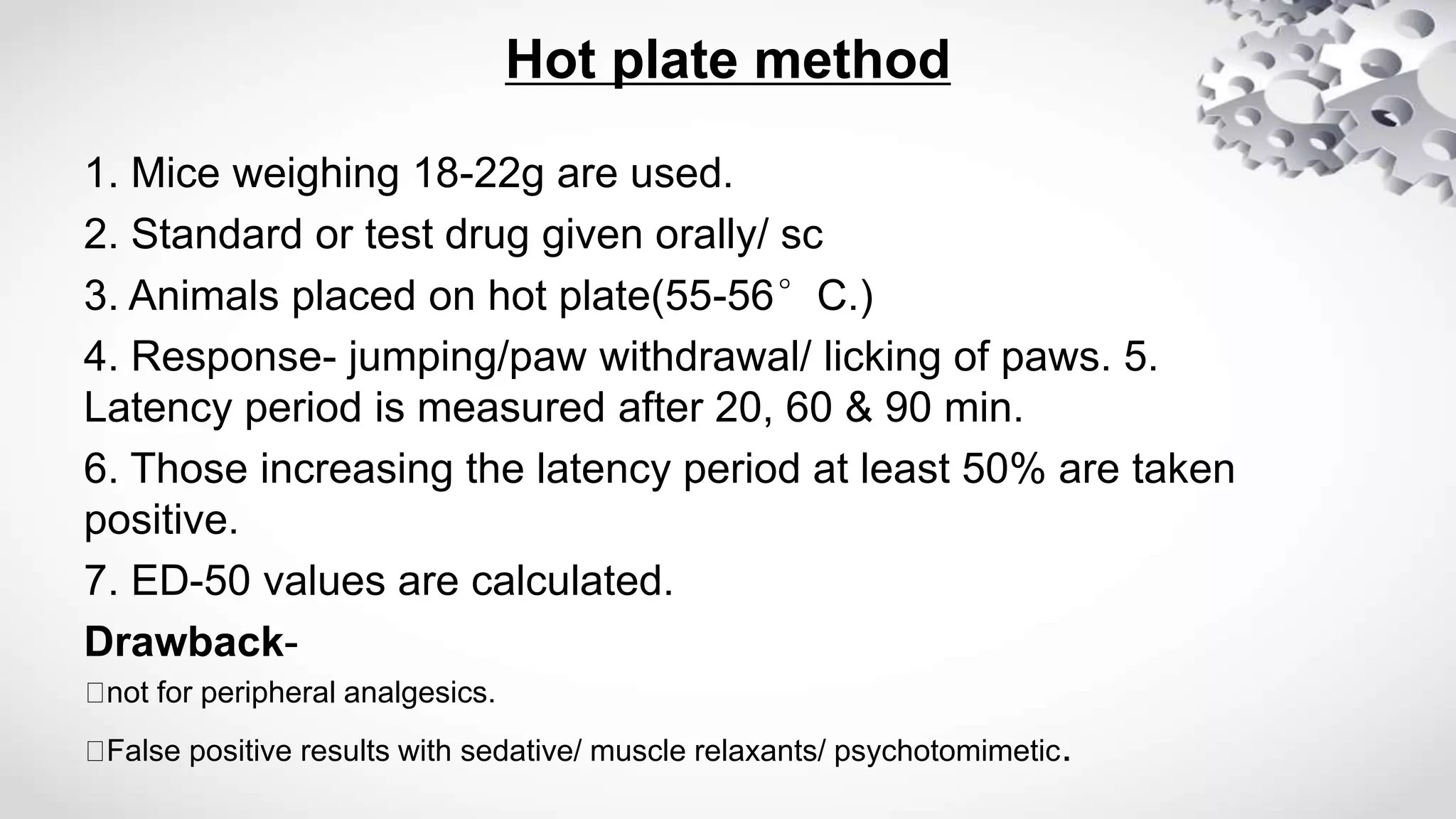 Hot plate method
1. Mice weighing 18-22g are used.
2. Standard or test drug given orally/ sc
3. Animals placed on hot plate(55-56°C.)
4. Response- jumping/paw withdrawal/ licking of paws. 5.
Latency period is measured after 20, 60 & 90 min.
6. Those increasing the latency period at least 50% are taken
positive.
7. ED-50 values are calculated.
Drawback-
not for peripheral analgesics.
False positive results with sedative/ muscle relaxants/ psychotomimetic.
 