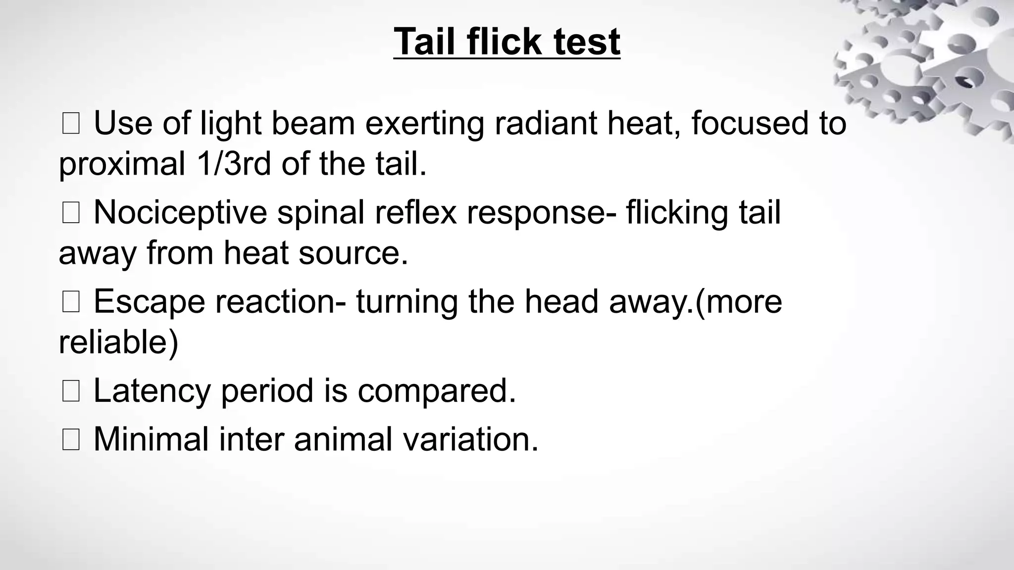 Tail flick test
Use of light beam exerting radiant heat, focused to
proximal 1/3rd of the tail.
Nociceptive spinal reflex response- flicking tail
away from heat source.
Escape reaction- turning the head away.(more
reliable)
Latency period is compared.
Minimal inter animal variation.
 