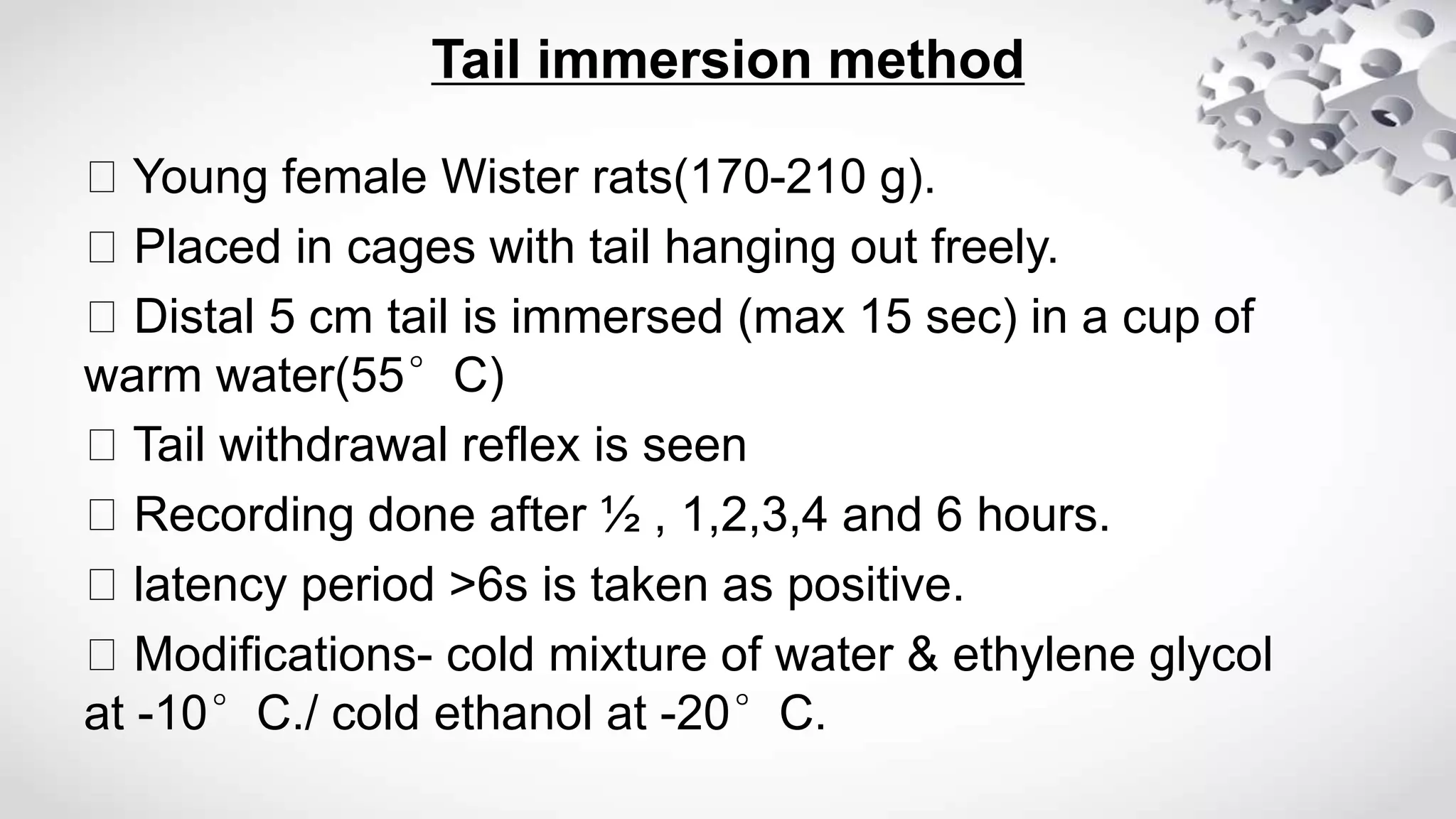 Tail immersion method
Young female Wister rats(170-210 g).
Placed in cages with tail hanging out freely.
Distal 5 cm tail is immersed (max 15 sec) in a cup of
warm water(55°C)
Tail withdrawal reflex is seen
Recording done after ½ , 1,2,3,4 and 6 hours.
latency period ˃6s is taken as positive.
Modifications- cold mixture of water & ethylene glycol
at -10°C./ cold ethanol at -20°C.
 