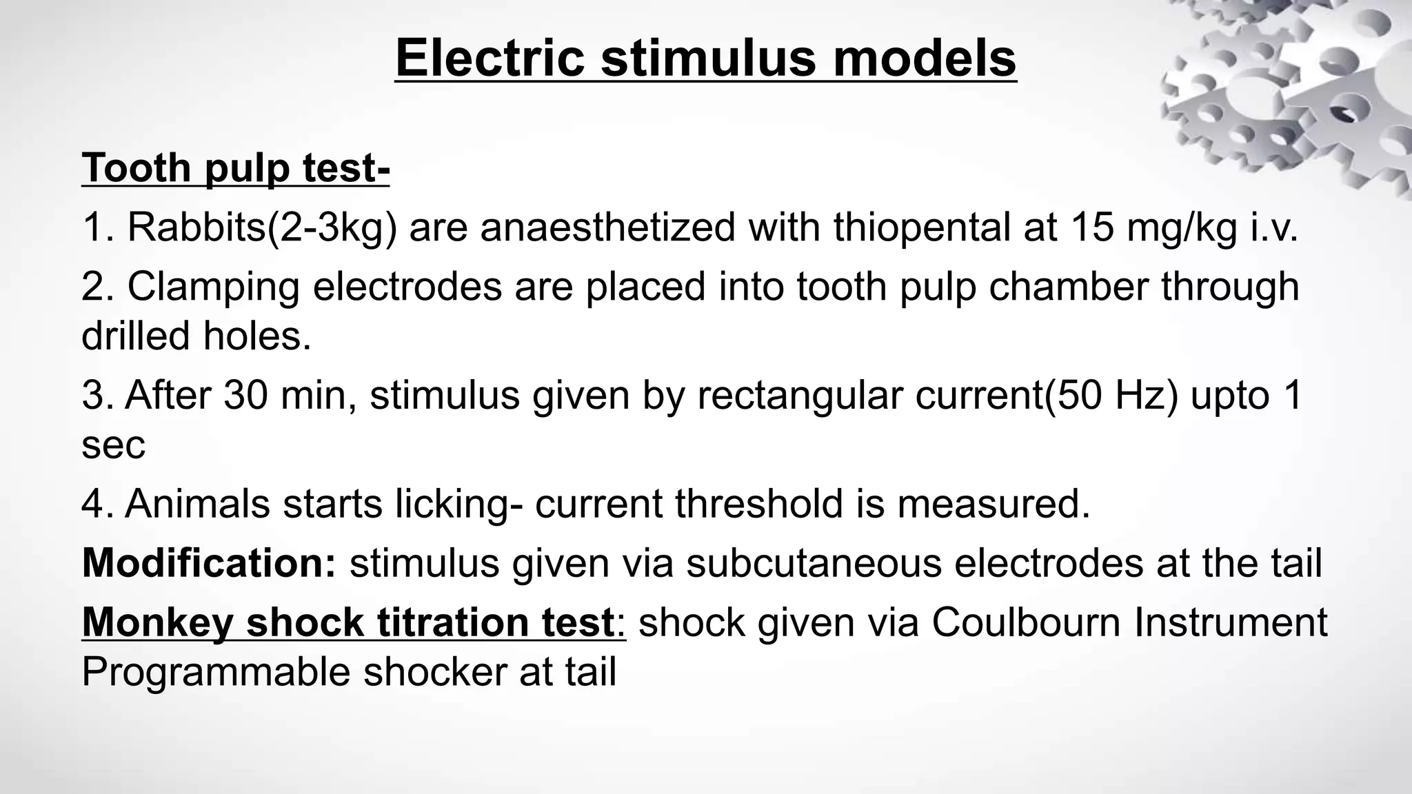Electric stimulus models
Tooth pulp test-
1. Rabbits(2-3kg) are anaesthetized with thiopental at 15 mg/kg i.v.
2. Clamping electrodes are placed into tooth pulp chamber through
drilled holes.
3. After 30 min, stimulus given by rectangular current(50 Hz) upto 1
sec
4. Animals starts licking- current threshold is measured.
Modification: stimulus given via subcutaneous electrodes at the tail
Monkey shock titration test: shock given via Coulbourn Instrument
Programmable shocker at tail
 
