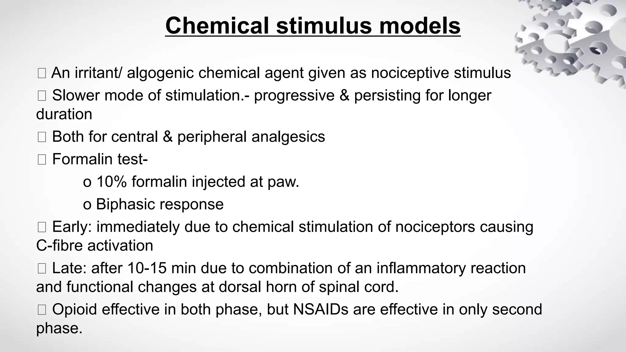 Chemical stimulus models
An irritant/ algogenic chemical agent given as nociceptive stimulus
Slower mode of stimulation.- progressive & persisting for longer
duration
Both for central & peripheral analgesics
Formalin test-
o 10% formalin injected at paw.
o Biphasic response
Early: immediately due to chemical stimulation of nociceptors causing
C-fibre activation
Late: after 10-15 min due to combination of an inflammatory reaction
and functional changes at dorsal horn of spinal cord.
Opioid effective in both phase, but NSAIDs are effective in only second
phase.
 