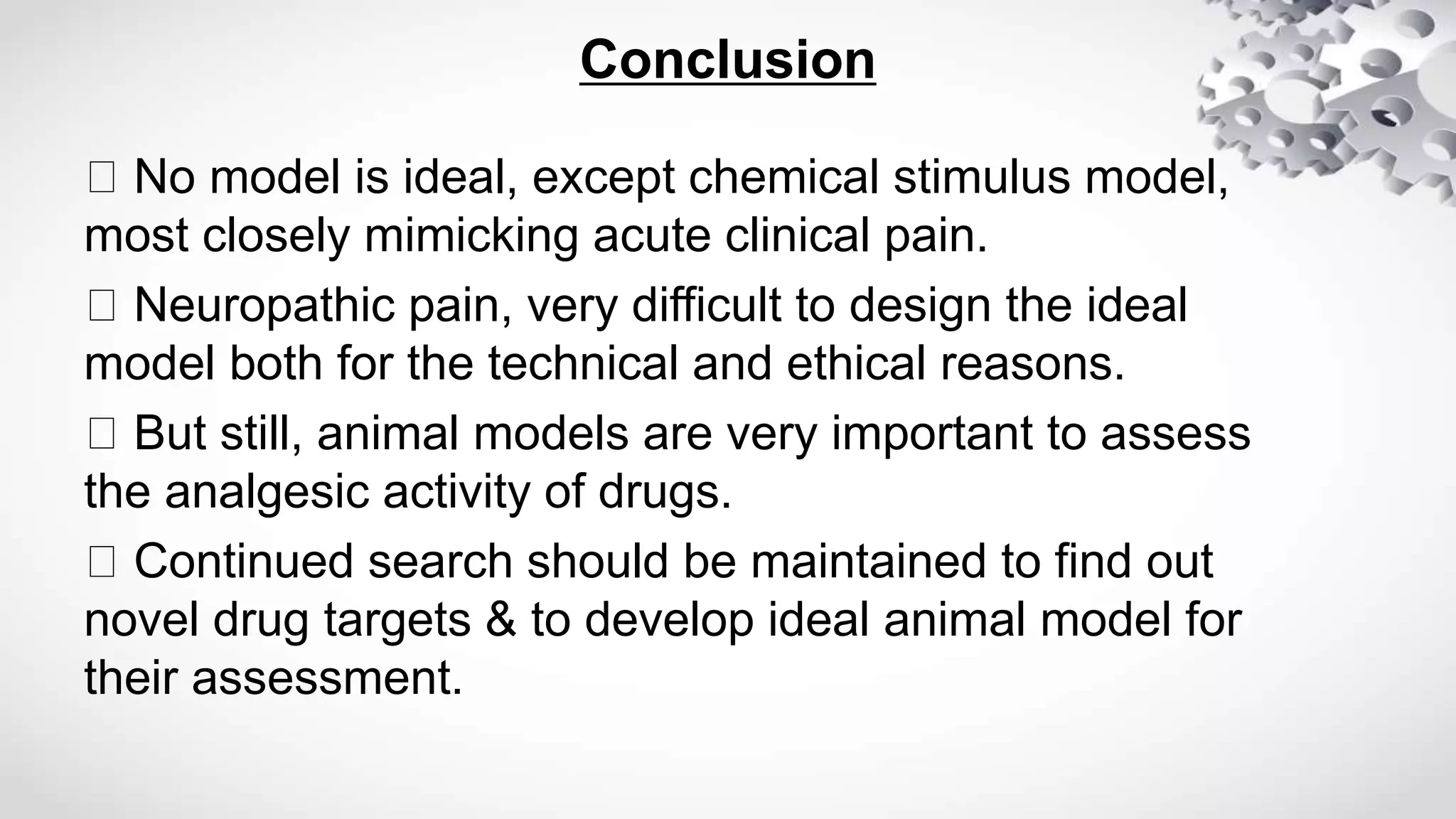 Conclusion
No model is ideal, except chemical stimulus model,
most closely mimicking acute clinical pain.
Neuropathic pain, very difficult to design the ideal
model both for the technical and ethical reasons.
But still, animal models are very important to assess
the analgesic activity of drugs.
Continued search should be maintained to find out
novel drug targets & to develop ideal animal model for
their assessment.
 