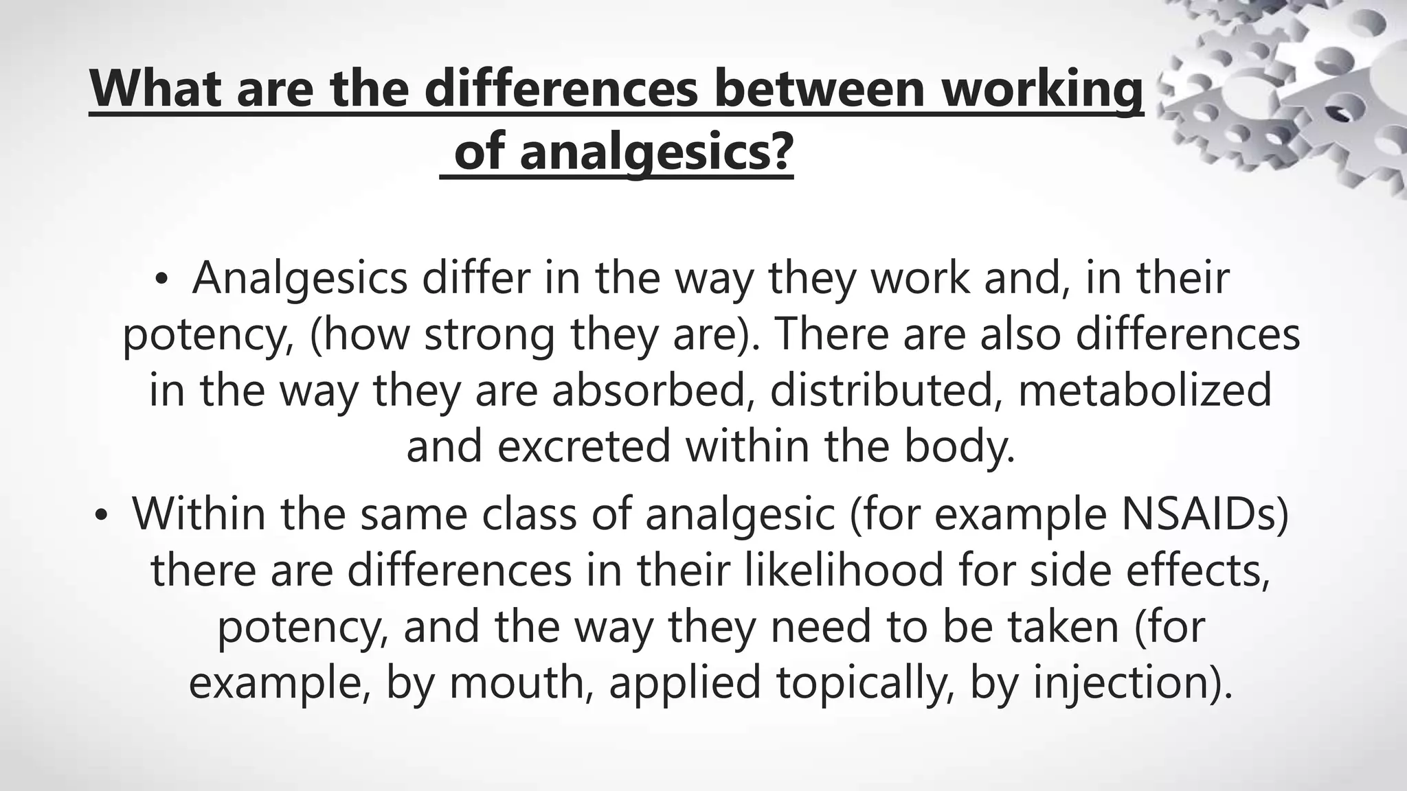 What are the differences between working
of analgesics?
• Analgesics differ in the way they work and, in their
potency, (how strong they are). There are also differences
in the way they are absorbed, distributed, metabolized
and excreted within the body.
• Within the same class of analgesic (for example NSAIDs)
there are differences in their likelihood for side effects,
potency, and the way they need to be taken (for
example, by mouth, applied topically, by injection).
 
