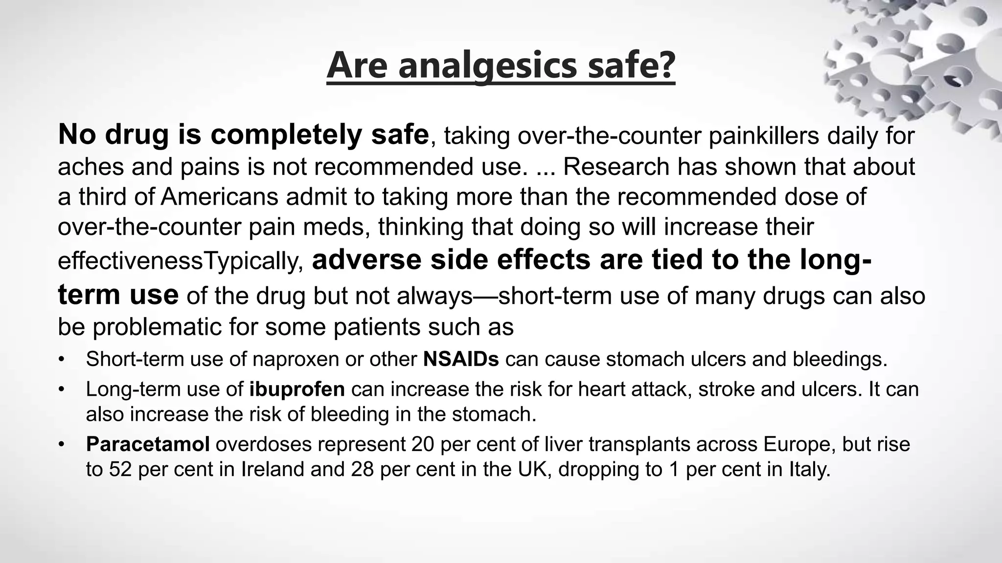 Are analgesics safe?
No drug is completely safe, taking over-the-counter painkillers daily for
aches and pains is not recommended use. ... Research has shown that about
a third of Americans admit to taking more than the recommended dose of
over-the-counter pain meds, thinking that doing so will increase their
effectivenessTypically, adverse side effects are tied to the long-
term use of the drug but not always—short-term use of many drugs can also
be problematic for some patients such as
• Short-term use of naproxen or other NSAIDs can cause stomach ulcers and bleedings.
• Long-term use of ibuprofen can increase the risk for heart attack, stroke and ulcers. It can
also increase the risk of bleeding in the stomach.
• Paracetamol overdoses represent 20 per cent of liver transplants across Europe, but rise
to 52 per cent in Ireland and 28 per cent in the UK, dropping to 1 per cent in Italy.
 