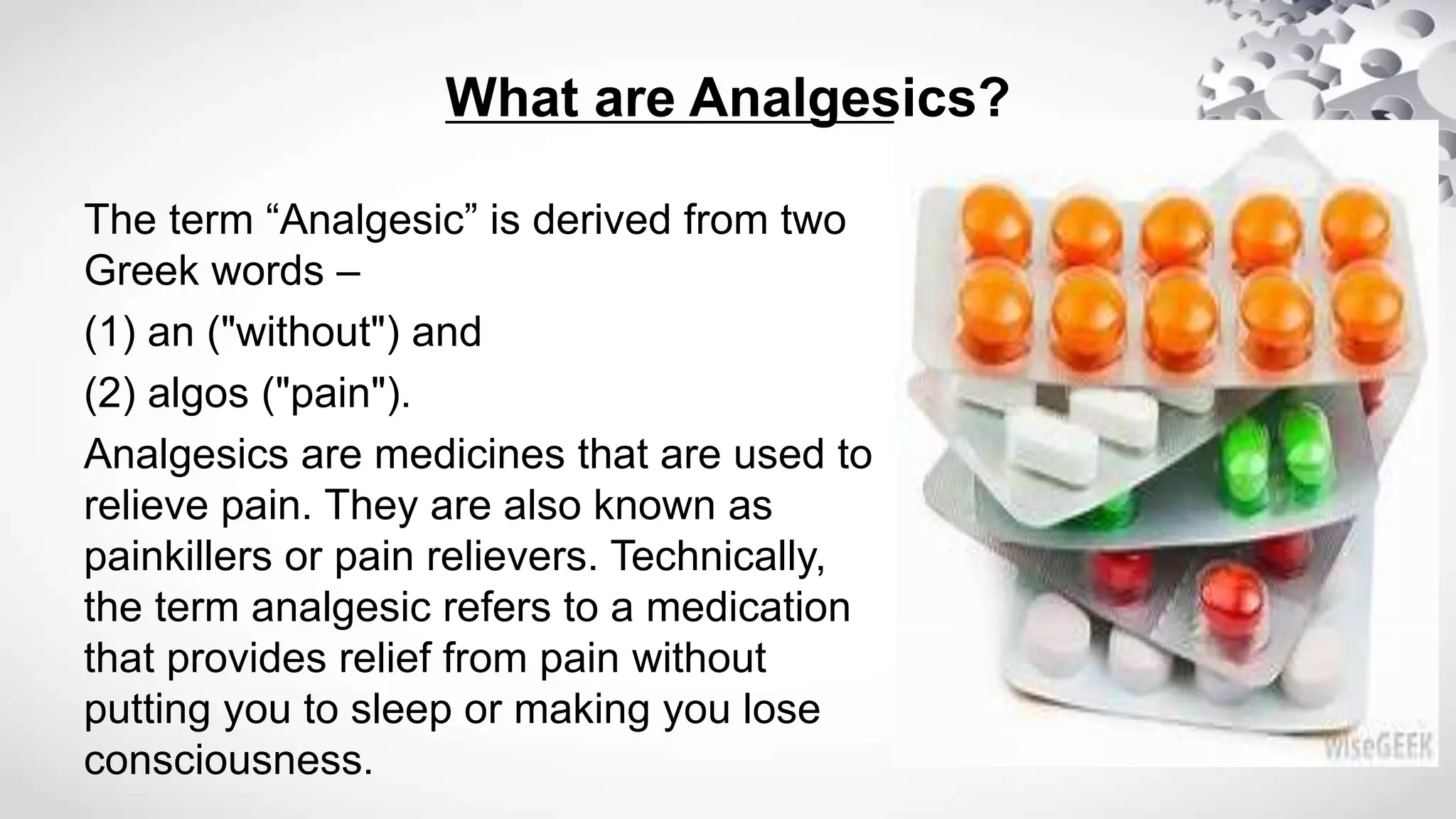 What are Analgesics?
The term “Analgesic” is derived from two
Greek words –
(1) an ("without") and
(2) algos ("pain").
Analgesics are medicines that are used to
relieve pain. They are also known as
painkillers or pain relievers. Technically,
the term analgesic refers to a medication
that provides relief from pain without
putting you to sleep or making you lose
consciousness.
 