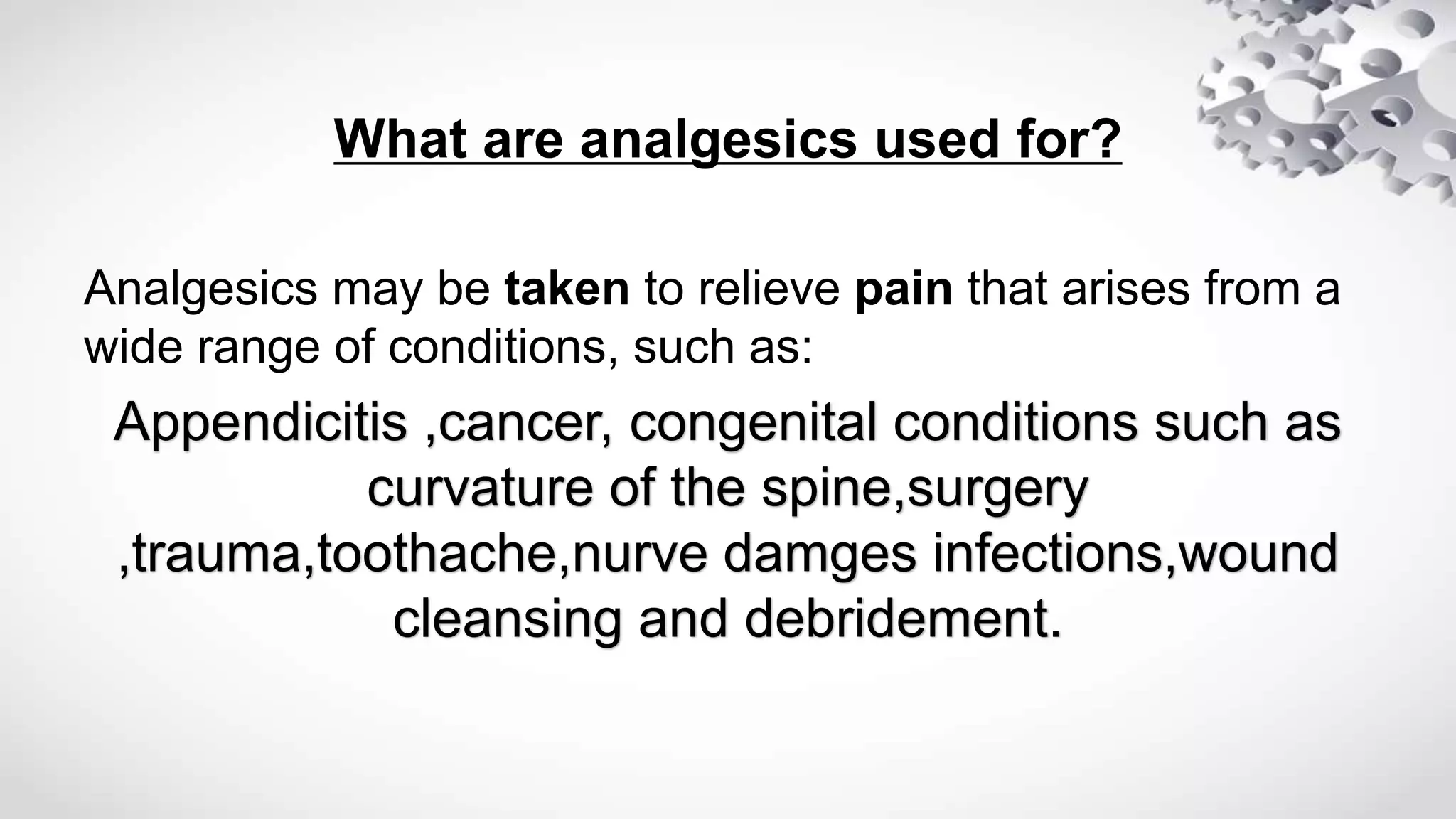What are analgesics used for?
Analgesics may be taken to relieve pain that arises from a
wide range of conditions, such as:
Appendicitis ,cancer, congenital conditions such as
curvature of the spine,surgery
,trauma,toothache,nurve damges infections,wound
cleansing and debridement.
 