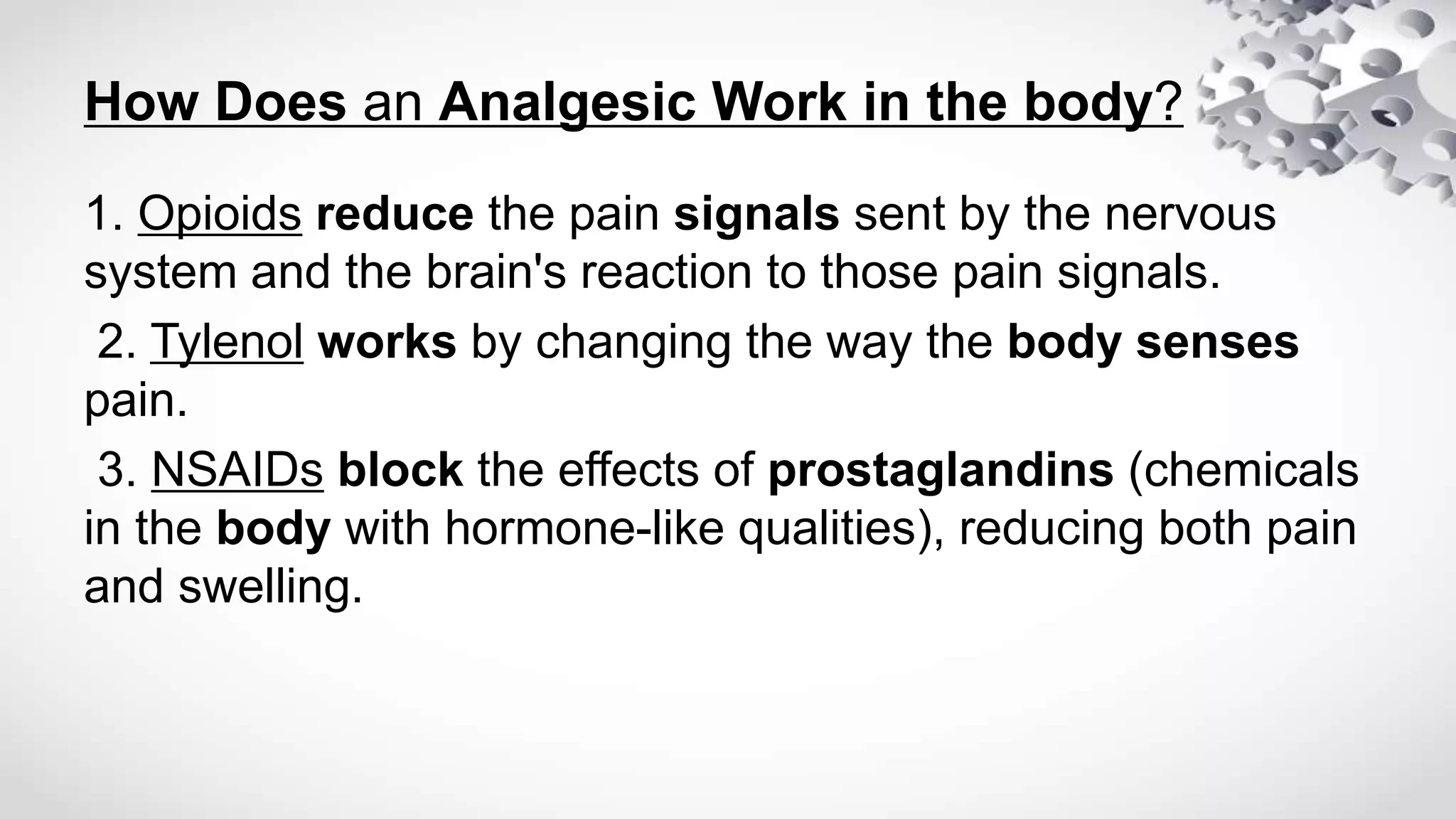 How Does an Analgesic Work in the body?
1. Opioids reduce the pain signals sent by the nervous
system and the brain's reaction to those pain signals.
2. Tylenol works by changing the way the body senses
pain.
3. NSAIDs block the effects of prostaglandins (chemicals
in the body with hormone-like qualities), reducing both pain
and swelling.
 