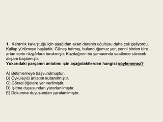 1.  Karanlık kavuştuğu için aşağıdan akan derenin uğultusu daha çok geliyordu.
Kalkıp yürümeye başladık. Güneş batmış, bulunduğumuz yer, yerini birden bire
artan serin rüzgârlara bırakmıştı. Kazdağının bu yamacında saatlerce sürecek
akşam başlamıştı.
Yukarıdaki parçanın anlatımı için aşağıdakilerden hangisi söylenemez?

A) Betimlemeye başvurulmuştur.
B) Öyküleyici anlatım kullanılmıştır.
C) Görsel öğelere yer verilmiştir.
D) İşitme duyusundan yararlanılmıştır.
E) Dokunma duyusundan yaralanılmıştır.
 