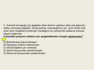 1.  Karanlık kavuştuğu için aşağıdan akan derenin uğultusu daha çok geliyordu.
Kalkıp yürümeye başladık. Güneş batmış, bulunduğumuz yer, yerini birden bire
artan serin rüzgârlara bırakmıştı. Kazdağının bu yamacında saatlerce sürecek
akşam başlamıştı.
Yukarıdaki parçanın anlatımı için aşağıdakilerden hangisi söylenemez?

A) Betimlemeye başvurulmuştur.
B) Öyküleyici anlatım kullanılmıştır.
C) Görsel öğelere yer verilmiştir.
D) İşitme duyusundan yararlanılmıştır.
E) Dokunma duyusundan yaralanılmıştır.
 