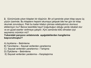 2.  Günümüzde çıkan kitapları bir düşünün. Bir yıl içersinde çıkan kitap sayısı üç
yüzün üzerinde. Bu kitapların hepsini okumaya çalışsak bile her gün bir kitap
okumak zorundayız. Peki bu kadar kitabın çıkması edebiyatımızı olumsuz
etkilemiyor mu? Bence kesinlikle hayır! Çoğunluğun olduğu yerde rekabet olur
ve en güzel eserler verilmeye çalışılır. Aynı zamanda kötü olmadan iyiyi
seçmemiz mümkün mü?
Yukarıdaki parçanın anlatımında  aşağıdakilerden hangilerine 
başvurulmuştur?     

A) Açıklama – Betimleme                 
B) Tanımlama – Sayısal verilerden yararlanma     
C)  Sayısal verilerden yararlanma – Tartışma     
D) Öyküleme – Betimleme
E) Sayısal verilerden yaralanma – Karşılaştırma
 