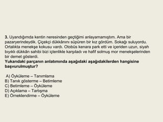3. Uyandığımda kentin neresinden geçtiğimi anlayamamıştım. Ama bir
pazaryerindeydik. Çiçekçi dükkânını süpüren bir kız gördüm. Sokağı suluyordu.
Ortalıkta menekşe kokusu vardı. Otobüs kenara park etti ve içeriden uzun, siyah
bıyıklı dükkân sahibi bizi içtenlikle karşıladı ve hafif solmuş mor menekşelerinden
bir demet gösterdi.
Yukarıdaki parçanın anlatımında aşağıdaki aşağıdakilerden hangisine 
başvurulmuştur?
              
 A) Öyküleme – Tanımlama     
B) Tanık gösterme – Betimleme   
C) Betimleme – Öyküleme     
D) Açıklama – Tartışma        
E) Örneklendirme – Öyküleme
 