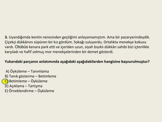 3. Uyandığımda kentin neresinden geçtiğimi anlayamamıştım. Ama bir pazaryerindeydik.
Çiçekçi dükkânını süpüren bir kız gördüm. Sokağı suluyordu. Ortalıkta menekşe kokusu
vardı. Otobüs kenara park etti ve içeriden uzun, siyah bıyıklı dükkân sahibi bizi içtenlikle
karşıladı ve hafif solmuş mor menekşelerinden bir demet gösterdi.

Yukarıdaki parçanın anlatımında aşağıdaki aşağıdakilerden hangisine başvurulmuştur?

A) Öyküleme – Tanımlama
B) Tanık gösterme – Betimleme
C) Betimleme – Öyküleme
D) Açıklama – Tartışma
E) Örneklendirme – Öyküleme
 