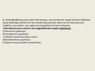 4. Şimdi gövdesi kuş tüyü kadar hafif olmuştu. Çevresinden her rengin tılsımları dökülüyor,
bulup kullandığı sözlerde her sesin akisleri duyuluyordu. Bahar bin bir kokusuyla taze
rüzgârları, taze ışıkları, taze yağmurları ile gözlerinin önüne seriliyordu.
Yukarıdaki parçanın anlatımı için aşağıdakilerden hangisi söylenemez
A) Benzetme yapılmıştır.
B) Karşılaştırma yapılmıştır.
 C) Gözlem yoluyla ayrıntıları seçme.
D)Örneklendirme yapılmıştır.
E) Dokunma duyusundan yaralanılmıştır.
 