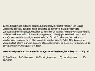5. Kendi çağımızın ödevini, sorumluluğunu taşıyıp, "güzel yarınlar" için uğraş
verdiğimiz sürece, doğa da insan doğamız da temiz ve mutlu bir dünyada
yaşayacak; bilinçli gelecek kuşaklar da hem kendi çağına, hem de yarınlara yönelik,
atalarından kalan kalıtı, bir bayrak yarışçısı sorumluluğuyla kendilerinden sonraki
kuşağa vermenin huzuru içinde olacaklardır. Gorki, "kuşlar nasıl uçmak için
yaratılmışsa, insanlar da mutlu olmak için yaratılmışlardır.” der. Düş kurmak bir
yana, akılsal eğitim–öğretim sürecini işlevselleştirirsek, ne açlık, ne yoksulluk, ne de
savaşlar kalır; mutluluğun dışındadır.

Yukarıdaki parçanın anlatımında aşağıdakilerden hangisine başvurulmuştur?

A) Öyküleme     B)Betimleme      C) Tanık gösterme       D) Karşılaştırma       E)
Tartışma
 