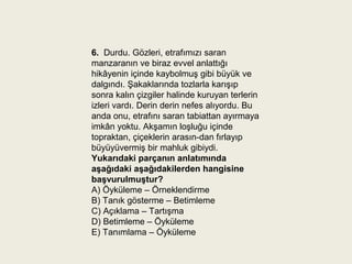 6.  Durdu. Gözleri, etrafımızı saran
manzaranın ve biraz evvel anlattığı
hikâyenin içinde kaybolmuş gibi büyük ve
dalgındı. Şakaklarında tozlarla karışıp
sonra kalın çizgiler halinde kuruyan terlerin
izleri vardı. Derin derin nefes alıyordu. Bu
anda onu, etrafını saran tabiattan ayırmaya
imkân yoktu. Akşamın loşluğu içinde
topraktan, çiçeklerin arasın-dan fırlayıp
büyüyüvermiş bir mahluk gibiydi.
Yukarıdaki parçanın anlatımında 
aşağıdaki aşağıdakilerden hangisine 
başvurulmuştur?
A) Öyküleme – Örneklendirme
B) Tanık gösterme – Betimleme
C) Açıklama – Tartışma
D) Betimleme – Öyküleme
E) Tanımlama – Öyküleme
 