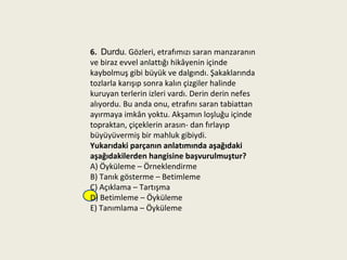 6. Durdu. Gözleri, etrafımızı saran manzaranın
ve biraz evvel anlattığı hikâyenin içinde
kaybolmuş gibi büyük ve dalgındı. Şakaklarında
tozlarla karışıp sonra kalın çizgiler halinde
kuruyan terlerin izleri vardı. Derin derin nefes
alıyordu. Bu anda onu, etrafını saran tabiattan
ayırmaya imkân yoktu. Akşamın loşluğu içinde
topraktan, çiçeklerin arasın- dan fırlayıp
büyüyüvermiş bir mahluk gibiydi.
Yukarıdaki parçanın anlatımında aşağıdaki
aşağıdakilerden hangisine başvurulmuştur?
A) Öyküleme – Örneklendirme
B) Tanık gösterme – Betimleme
C) Açıklama – Tartışma
D) Betimleme – Öyküleme
E) Tanımlama – Öyküleme
 