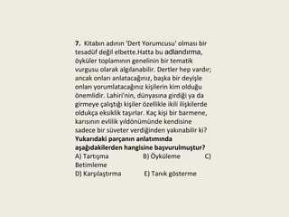 7. Kitabın adının 'Dert Yorumcusu' olması bir
tesadüf değil elbette.Hatta bu adlandırma,
öyküler toplamının genelinin bir tematik
vurgusu olarak algılanabilir. Dertler hep vardır;
ancak onları anlatacağınız, başka bir deyişle
onları yorumlatacağınız kişilerin kim olduğu
önemlidir. Lahiri'nin, dünyasına girdiği ya da
girmeye çalıştığı kişiler özellikle ikili ilişkilerde
oldukça eksiklik taşırlar. Kaç kişi bir barmene,
karısının evlilik yıldönümünde kendisine
sadece bir süveter verdiğinden yakınabilir ki?
Yukarıdaki parçanın anlatımında
aşağıdakilerden hangisine başvurulmuştur?
A) Tartışma               B) Öyküleme               C)
Betimleme
D) Karşılaştırma          E) Tanık gösterme
 