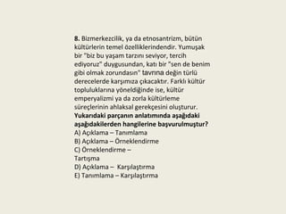 8. Bizmerkezcilik, ya da etnosantrizm, bütün
kültürlerin temel özelliklerindendir. Yumuşak
bir "biz bu yaşam tarzını seviyor, tercih
ediyoruz" duygusundan, katı bir "sen de benim
gibi olmak zorundasın" tavrına değin türlü
derecelerde karşımıza çıkacaktır. Farklı kültür
topluluklarına yöneldiğinde ise, kültür
emperyalizmi ya da zorla kültürleme
süreçlerinin ahlaksal gerekçesini oluşturur.
Yukarıdaki parçanın anlatımında aşağıdaki
aşağıdakilerden hangilerine başvurulmuştur?
A) Açıklama – Tanımlama
B) Açıklama – Örneklendirme
C) Örneklendirme –
Tartışma
D) Açıklama – Karşılaştırma
E) Tanımlama – Karşılaştırma
 