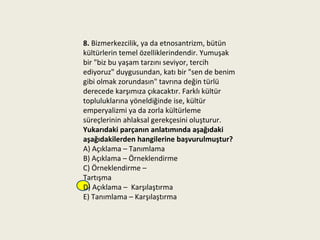 8. Bizmerkezcilik, ya da etnosantrizm, bütün
kültürlerin temel özelliklerindendir. Yumuşak
bir "biz bu yaşam tarzını seviyor, tercih
ediyoruz" duygusundan, katı bir "sen de benim
gibi olmak zorundasın" tavrına değin türlü
derecede karşımıza çıkacaktır. Farklı kültür
topluluklarına yöneldiğinde ise, kültür
emperyalizmi ya da zorla kültürleme
süreçlerinin ahlaksal gerekçesini oluşturur.
Yukarıdaki parçanın anlatımında aşağıdaki
aşağıdakilerden hangilerine başvurulmuştur?
A) Açıklama – Tanımlama
B) Açıklama – Örneklendirme
C) Örneklendirme –
Tartışma
D) Açıklama – Karşılaştırma
E) Tanımlama – Karşılaştırma
 