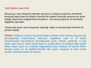 TARTIŞMACI ANLATIM:

Okuyucuyu veya dinleyiciyi istenilen davranış ve düşünce biçimine yöneltmek
amacıyla başvurulan bir anlatım biçimidir.Bu anlatım biçimiyle okuyucunun sahip
olduğu düşüncenin değiştirilmesi amaçlanır. Yani amaç düşünce ve konularda
değişiklik yapmaktır.

Tartışmada yazar veya konuşmacı yeteneği, bilgisi ve deneyimiyle kendince bir
yöntem belirler.

ÖRNEK: Edebiyat metninin dili günlük iletişim dilinden bütün bütüne ayrıymış gibi
görülegelmiştir bizde.İstiareli, aktarmalı, doğallıktan uzak bir dil olarak
düşünülmüştür hep.Edebiyat sözcüğü;süslü püslü, özentili, abartmalı ve boş
sözler yığını gibi bir anlam kazanmıştır bu yüzden.Bunu da,edebiyat dilini günlük
dilden apayrı gören bir anlayışa bağlayabiliriz.Oysa edebiyat dili günlük dilden
tümüyle kopuk bir dil değildir.Gündelik dilin güzel, duygusal bir doku içinde
yeniden düzenlenmesidir bir bakıma.
 