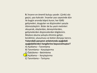 9. İnsanın en önemli buluşu yazıdır. Çünkü söz
geçici, yazı kalıcıdır. İnsanlar yazı sayesinde dün
ile bugün arsında köprü kurar; her türlü
gelişmeleri, duyguları ve düşünceleri yazıyla
ölümsüzleştirir. Bizler de bu yazılı metinleri
okuyarak, olaylardan, deneyimlerden,
gelişmelerden düşüncelerden bilgileniriz.
Böylece okuma yoluyla zihnimiz gelişir,
kendimizi, ulusumuzu ve bütün dünyayı tanırız.
Yukarıdaki parçanın anlatımında aşağıdaki
aşağıdakilerden hangilerine başvurulmuştur?
A) Açıklama – Tanımlama
B) Tanımlama – Karşılaştırma
C) Öyküleme – Betimleme
D) Açıklama – Karşılaştırma
E) Tanımlama – Tartışma
 