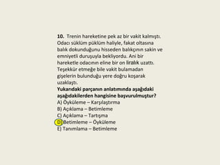 10. Trenin hareketine pek az bir vakit kalmıştı.
Odacı süklüm püklüm haliyle, fakat oltasına
balık dokunduğunu hisseden balıkçının sakin ve
emniyetli duruşuyla bekliyordu. Ani bir
hareketle odacının eline bir on liralık uzattı.
Teşekkür etmeğe bile vakit bulamadan
gişelerin bulunduğu yere doğru koşarak
uzaklaştı.
Yukarıdaki parçanın anlatımında aşağıdaki
aşağıdakilerden hangisine başvurulmuştur?
A) Öyküleme – Karşılaştırma
B) Açıklama – Betimleme
C) Açıklama – Tartışma
D) Betimleme – Öyküleme
E) Tanımlama – Betimleme
 