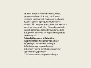 12. Mini mini kasabanın balkonlu, kuleli,
gazinoyu andıran bir konağı vardı. Ama
yenileme yapılmamıştı. Sıvanamayan kerpiç
duvarlar yer yer açılmış, kumrulara yuva
olmuştu. Üst kat penceresiz, sıvasızdı. Kenarda
battal bir kireç ocağı biraz ötesinde amelenin
çalıştığı zamandan kalma bir sundurma öyle
duruyordu. Etrafında ise köpeklerin uğultusu
yankılanıyordu.
Yukarıdaki parçanın anlatımı için
aşağıdakilerden hangisi söylenemez?
A)Öyküleyici anlatım kullanılmıştır.
B) Betimlemeye başvurulmuştur.
C) Gözlem yoluyla ayrıntılar aktarılmıştır.
D) Benzetme yapılmıştır.
E) İşitme duyusundan yararlanılmıştır.
 