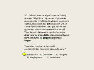 13. Orhan Kemal de Yaşar Kemal de Güney
Anadolu bölgesinde doğmuş ve büyümüş ve
romanlarında iyi bildikleri o yörenin insanlarına
eğilmiş, sorunlarını dile getirmişlerdir. Orhan
Kemal’in karakterlerini Daha çok Adana’daki
işçilerden, memurlardan seçmesine karşılık
Yaşar Kemal köylülerden, ırgatlardan seçer.
Ama yazarlar arasındaki asıl ayrım yarattıkları
kurmaca dünya ile gerçeklik arasındaki
bağdır.

Yukarıdaki parçanın anlatımında
aşağıdakilerden hangisine başvurulmuştur?

A) Tanımlama B) Öyküleme     C) Tartışma
   D) Karşılaştırma E) Betimleme
 