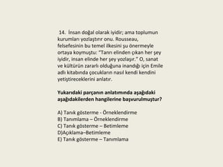 14. İnsan doğal olarak iyidir; ama toplumun
kurumları yozlaştırır onu. Rousseau,
felsefesinin bu temel ilkesini şu önermeyle
ortaya koymuştu: “Tanrı elinden çıkan her şey
iyidir, insan elinde her şey yozlaşır.” O, sanat
ve kültürün zararlı olduğuna inandığı için Emile
adlı kitabında çocukların nasıl kendi kendini
yetiştireceklerini anlatır.

Yukarıdaki parçanın anlatımında aşağıdaki
aşağıdakilerden hangilerine başvurulmuştur?

A) Tanık gösterme - Örneklendirme
B) Tanımlama – Örneklendirme
C) Tanık gösterme – Betimleme
D)Açıklama–Betimleme
E) Tanık gösterme – Tanımlama
 