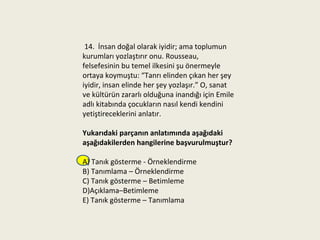 14. İnsan doğal olarak iyidir; ama toplumun
kurumları yozlaştırır onu. Rousseau,
felsefesinin bu temel ilkesini şu önermeyle
ortaya koymuştu: “Tanrı elinden çıkan her şey
iyidir, insan elinde her şey yozlaşır.” O, sanat
ve kültürün zararlı olduğuna inandığı için Emile
adlı kitabında çocukların nasıl kendi kendini
yetiştireceklerini anlatır.

Yukarıdaki parçanın anlatımında aşağıdaki
aşağıdakilerden hangilerine başvurulmuştur?

A) Tanık gösterme - Örneklendirme
B) Tanımlama – Örneklendirme
C) Tanık gösterme – Betimleme
D)Açıklama–Betimleme
E) Tanık gösterme – Tanımlama
 