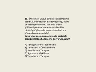 15. Öz Türkçe, ulusun birbiriyle anlaşmasının
sesidir. Kara budunun bize söyleyeceği, bizim
ona söyleyeceklerimiz var. Ulus işlerini
yüklenmiş olanlar ulusa anlaşılır bir dille
düşünüp söylemezlerse ulusalcılık bir kuru
sözden başka ne olabilir?
Yukarıdaki parçanın anlatımında aşağıdaki
aşağıdakilerden hangilerine başvurulmuştur?

A) Tanık gösterme – Tanımlama
B) Tanımlama – Örneklendirme
C) Betimleme – Tartışma
D) Açıklama – Öyküleme
E) Tanımlama – Tartışma
 