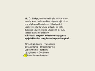 15. Öz Türkçe, ulusun birbiriyle anlaşmasının
sesidir. Kara budunun bize söyleyeceği, bizim
ona söyleyeceklerimiz var. Ulus işlerini
yüklenmiş olanlar ulusa anlaşılır bir dille
düşünüp söylemezlerse ulusalcılık bir kuru
sözden başka ne olabilir?
Yukarıdaki parçanın anlatımında aşağıdaki
aşağıdakilerden hangilerine başvurulmuştur?

A) Tanık gösterme – Tanımlama
B) Tanımlama – Örneklendirme
C) Betimleme – Tartışma
D) Açıklama – Öyküleme
E) Tanımlama – Tartışma
 