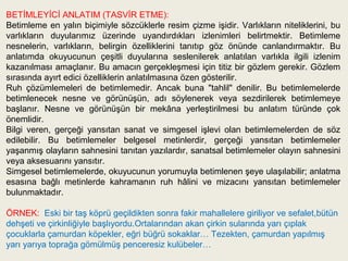 BETİMLEYİCİ ANLATIM (TASVİR ETME):
Betimleme en yalın biçimiyle sözcüklerle resim çizme işidir. Varlıkların niteliklerini, bu
varlıkların duyularımız üzerinde uyandırdıkları izlenimleri belirtmektir. Betimleme
nesnelerin, varlıkların, belirgin özelliklerini tanıtıp göz önünde canlandırmaktır. Bu
anlatımda okuyucunun çeşitli duyularına seslenilerek anlatılan varlıkla ilgili izlenim
kazanılması amaçlanır. Bu amacın gerçekleşmesi için titiz bir gözlem gerekir. Gözlem
sırasında ayırt edici özelliklerin anlatılmasına özen gösterilir.
Ruh çözümlemeleri de betimlemedir. Ancak buna "tahlil" denilir. Bu betimlemelerde
betimlenecek nesne ve görünüşün, adı söylenerek veya sezdirilerek betimlemeye
başlanır. Nesne ve görünüşün bir mekâna yerleştirilmesi bu anlatım türünde çok
önemlidir.
Bilgi veren, gerçeği yansıtan sanat ve simgesel işlevi olan betimlemelerden de söz
edilebilir. Bu betimlemeler belgesel metinlerdir, gerçeği yansıtan betimlemeler
yaşanmış olayların sahnesini tanıtan yazılardır, sanatsal betimlemeler olayın sahnesini
veya aksesuarını yansıtır.
Simgesel betimlemelerde, okuyucunun yorumuyla betimlenen şeye ulaşılabilir; anlatma
esasına bağlı metinlerde kahramanın ruh hâlini ve mizacını yansıtan betimlemeler
bulunmaktadır.

ÖRNEK: Eski bir taş köprü geçildikten sonra fakir mahallelere giriliyor ve sefalet,bütün
dehşeti ve çirkinliğiyle başlıyordu.Ortalarından akan çirkin sularında yarı çıplak
çocuklarla çamurdan köpekler, eğri büğrü sokaklar… Tezekten, çamurdan yapılmış
yarı yarıya toprağa gömülmüş penceresiz kulübeler…
 