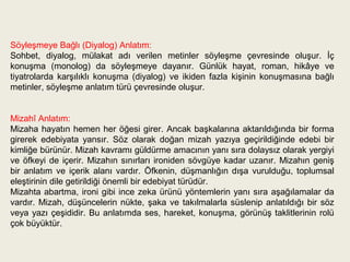 Söyleşmeye Bağlı (Diyalog) Anlatım:
Sohbet, diyalog, mülakat adı verilen metinler söyleşme çevresinde oluşur. İç
konuşma (monolog) da söyleşmeye dayanır. Günlük hayat, roman, hikâye ve
tiyatrolarda karşılıklı konuşma (diyalog) ve ikiden fazla kişinin konuşmasına bağlı
metinler, söyleşme anlatım türü çevresinde oluşur.


Mizahî Anlatım:
Mizaha hayatın hemen her öğesi girer. Ancak başkalarına aktarıldığında bir forma
girerek edebiyata yansır. Söz olarak doğan mizah yazıya geçirildiğinde edebi bir
kimliğe bürünür. Mizah kavramı güldürme amacının yanı sıra dolaysız olarak yergiyi
ve öfkeyi de içerir. Mizahın sınırları ironiden sövgüye kadar uzanır. Mizahın geniş
bir anlatım ve içerik alanı vardır. Öfkenin, düşmanlığın dışa vurulduğu, toplumsal
eleştirinin dile getirildiği önemli bir edebiyat türüdür.
Mizahta abartma, ironi gibi ince zeka ürünü yöntemlerin yanı sıra aşağılamalar da
vardır. Mizah, düşüncelerin nükte, şaka ve takılmalarla süslenip anlatıldığı bir söz
veya yazı çeşididir. Bu anlatımda ses, hareket, konuşma, görünüş taklitlerinin rolü
çok büyüktür.
 