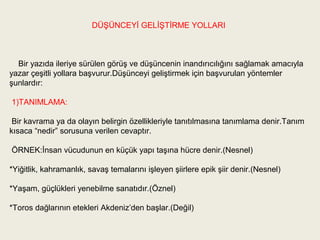 DÜŞÜNCEYİ GELİŞTİRME YOLLARI



  Bir yazıda ileriye sürülen görüş ve düşüncenin inandırıcılığını sağlamak amacıyla
yazar çeşitli yollara başvurur.Düşünceyi geliştirmek için başvurulan yöntemler
şunlardır:

1)TANIMLAMA:

 Bir kavrama ya da olayın belirgin özellikleriyle tanıtılmasına tanımlama denir.Tanım
kısaca “nedir” sorusuna verilen cevaptır.

ÖRNEK:İnsan vücudunun en küçük yapı taşına hücre denir.(Nesnel)

*Yiğitlik, kahramanlık, savaş temalarını işleyen şiirlere epik şiir denir.(Nesnel)

*Yaşam, güçlükleri yenebilme sanatıdır.(Öznel)

*Toros dağlarının etekleri Akdeniz’den başlar.(Değil)
 