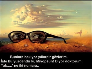 Bunlara bakıyor yıllardır gözlerim.
İşte bu yüzdendir ki, Miyopsun! Diyor doktorum.
Tak.....’ ne iki numara..
 