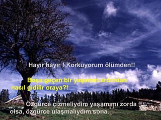 Hayır hayır ! Korkuyorum ölümden!!
Boşa geçen bir yaşamın ardından
nasıl gidilir oraya?!
Özgürce çizmeliydim yaşamımı zorda
olsa, özgürce ulaşmalıydım sona.
 