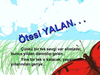 Çünkü bir tek sevgi var elimizde;
bunca yıldan damıtılıp gelen..
Yine bir tek o kalacak, yaşanacak
yıllarından geriye…
Ötesi YALAN. . .
Ötesi YALAN. . .
 