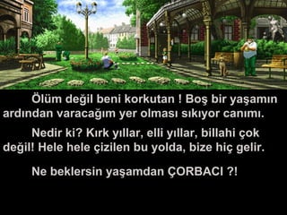 Ölüm
Ölüm değil beni korkutan ! Boş bir yaşamın
ardından varacağım yer olması sıkıyor canımı.
Nedir ki? Kırk yıllar, elli yıllar, billahi çok
değil! Hele hele çizilen bu yolda, bize hiç gelir.
Ne beklersin yaşamdan ÇORBACI ?!
 